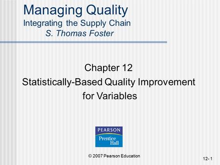 © 2007 Pearson Education 12- 1 Managing Quality Integrating the Supply Chain S. Thomas Foster Chapter 12 Statistically-Based Quality Improvement for Variables.