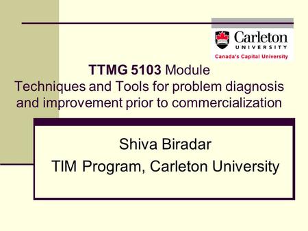 TTMG 5103 Module Techniques and Tools for problem diagnosis and improvement prior to commercialization Shiva Biradar TIM Program, Carleton University.