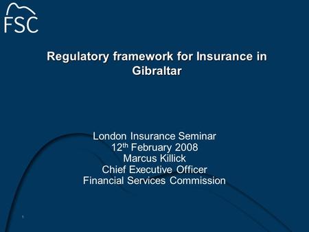 1 Regulatory framework for Insurance in Gibraltar London Insurance Seminar 12 th February 2008 Marcus Killick Chief Executive Officer Financial Services.