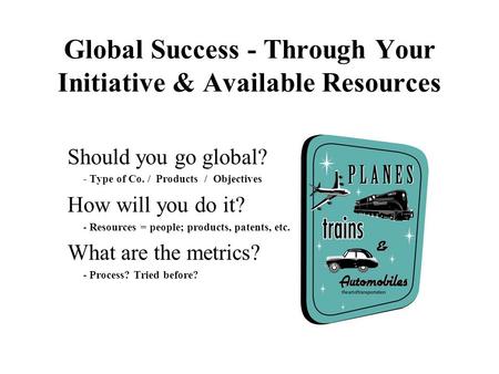 Global Success - Through Your Initiative & Available Resources Should you go global? - Type of Co. / Products / Objectives How will you do it? - Resources.
