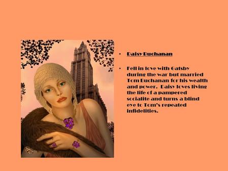 Daisy Buchanan Fell in love with Gatsby during the war but married Tom Buchanan for his wealth and power. Daisy loves living the life of a pampered socialite.