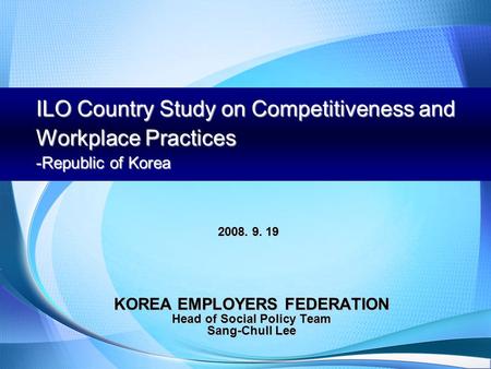 ILO Country Study on Competitiveness and Workplace Practices -Republic of Korea KOREA EMPLOYERS FEDERATION Head of Social Policy Team Sang-Chull Lee 2008.