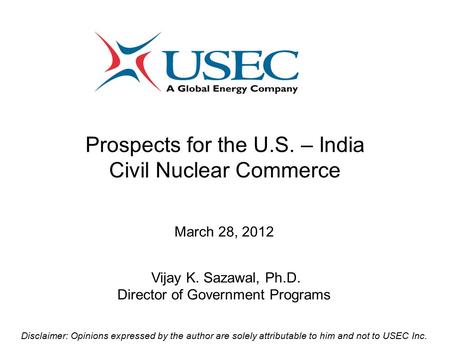 Prospects for the U.S. – India Civil Nuclear Commerce March 28, 2012 Vijay K. Sazawal, Ph.D. Director of Government Programs Disclaimer: Opinions expressed.