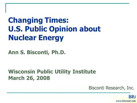 BRi Changing Times: U.S. Public Opinion about Nuclear Energy Ann S. Bisconti, Ph.D. Wisconsin Public Utility Institute March 26, 2008 BRi www.bisconti.com.