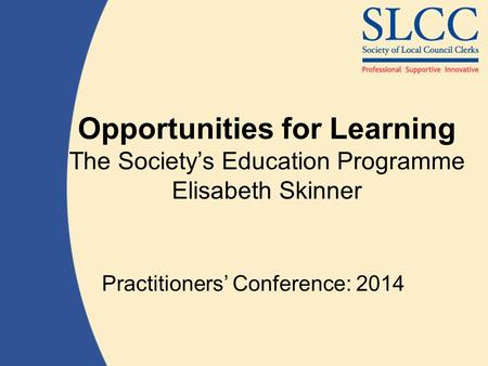 Opportunities for Learning The Society’s Education Programme Elisabeth Skinner Practitioners’ Conference: 2014.
