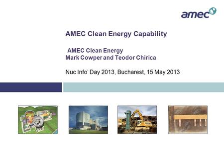 AMEC Clean Energy Capability AMEC Clean Energy Mark Cowper and Teodor Chirica Nuc Info’ Day 2013, Bucharest, 15 May 2013.