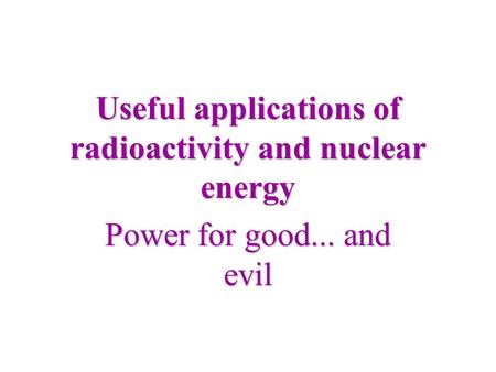 Useful applications of radioactivity and nuclear energy Power for good... and evil.