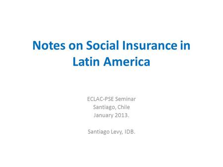 Notes on Social Insurance in Latin America ECLAC-PSE Seminar Santiago, Chile January 2013. Santiago Levy, IDB.