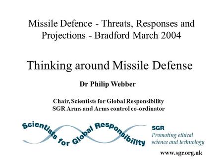 Missile Defence - Threats, Responses and Projections - Bradford March 2004 Dr Philip Webber Chair, Scientists for Global Responsibility SGR Arms and Arms.