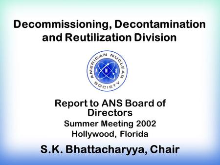 Decommissioning, Decontamination and Reutilization Division Report to ANS Board of Directors Summer Meeting 2002 Hollywood, Florida S.K. Bhattacharyya,
