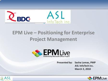 EPM Live – Positioning for Enterprise Project Management Presented by: Sasha Lomas, PMP ASL InfoTech inc. March 3, 2010.