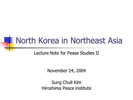 North Korea in Northeast Asia Lecture Note for Pease Studies II November 24, 2004 Sung Chull Kim Hiroshima Peace institute.