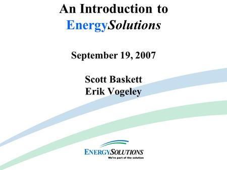 Capabilities & Competencies An Introduction to EnergySolutions September 19, 2007 Scott Baskett Erik Vogeley.