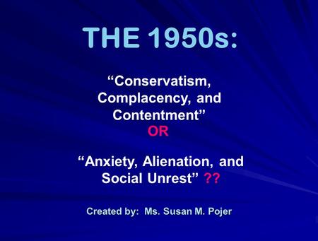 Created by: Ms. Susan M. Pojer THE 1950s: “Anxiety, Alienation, and Social Unrest” ?? “Conservatism, Complacency, and Contentment” OR.