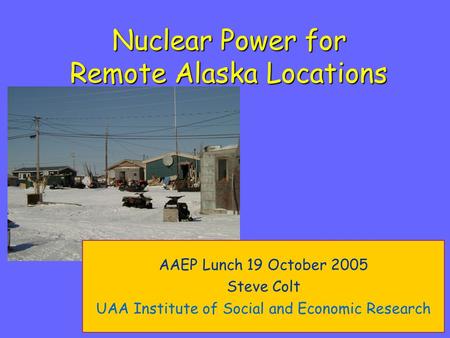 Nuclear Power for Remote Alaska Locations AAEP Lunch 19 October 2005 Steve Colt UAA Institute of Social and Economic Research.