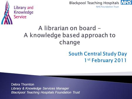 South Central Study Day 1 st February 2011 Debra Thornton Library & Knowledge Services Manager Blackpool Teaching Hospitals Foundation Trust.