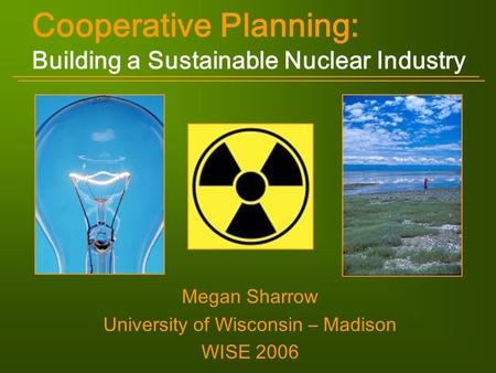 Cooperative Planning: Building a Sustainable Nuclear Industry Megan Sharrow University of Wisconsin – Madison WISE 2006.