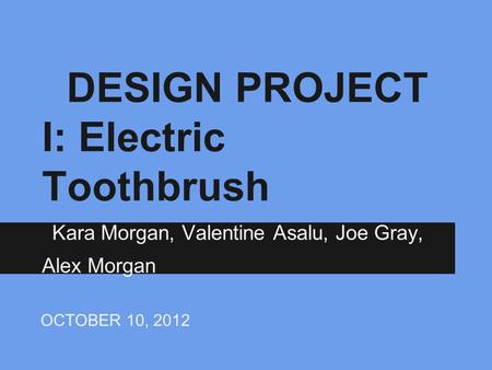 DESIGN PROJECT I: Electric Toothbrush Kara Morgan, Valentine Asalu, Joe Gray, Alex Morgan OCTOBER 10, 2012.