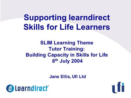 Supporting learndirect Skills for Life Learners SLIM Learning Theme Tutor Training: Building Capacity in Skills for Life 8 th July 2004 Jane Ellis, Ufi.