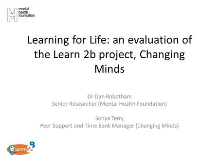 Learning for Life: an evaluation of the Learn 2b project, Changing Minds Dr Dan Robotham Senior Researcher (Mental Health Foundation) Sonya Terry Peer.