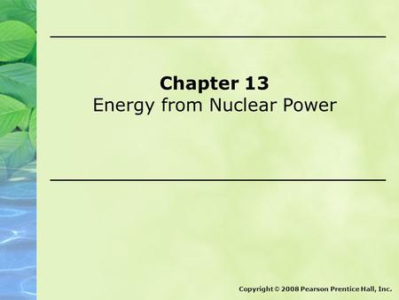 Chapter 13 Energy from Nuclear Power Copyright © 2008 Pearson Prentice Hall, Inc.
