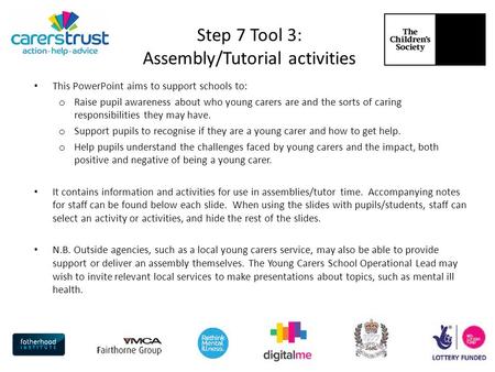 Step 7 Tool 3: Assembly/Tutorial activities This PowerPoint aims to support schools to: o Raise pupil awareness about who young carers are and the sorts.