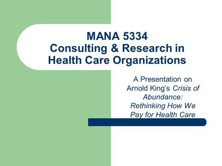 MANA 5334 Consulting & Research in Health Care Organizations A Presentation on Arnold King’s Crisis of Abundance: Rethinking How We Pay for Health Care.