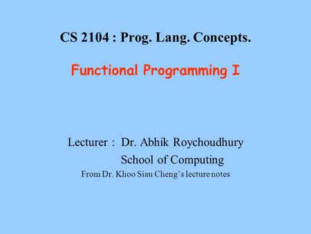 CS 2104 : Prog. Lang. Concepts. Functional Programming I Lecturer : Dr. Abhik Roychoudhury School of Computing From Dr. Khoo Siau Cheng’s lecture notes.