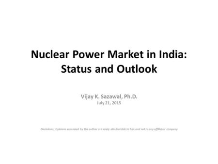Nuclear Power Market in India: Status and Outlook Vijay K. Sazawal, Ph.D. July 21, 2015 Disclaimer: Opinions expressed by the author are solely attributable.