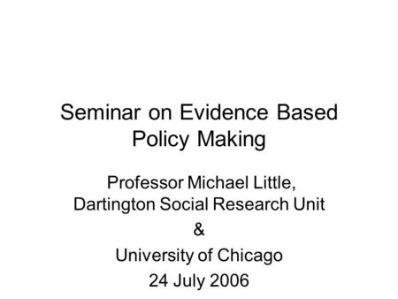 Seminar on Evidence Based Policy Making Professor Michael Little, Dartington Social Research Unit & University of Chicago 24 July 2006.