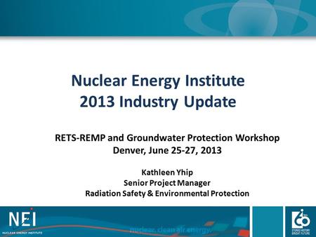 Nuclear Energy Institute 2013 Industry Update RETS-REMP and Groundwater Protection Workshop Denver, June 25-27, 2013 Kathleen Yhip Senior Project Manager.