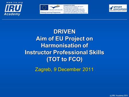 DRIVEN Aim of EU Project on Harmonisation of Instructor Professional Skills (TOT to FCO) Zagreb, 9 December 2011 (c) IRU Academy 2011.