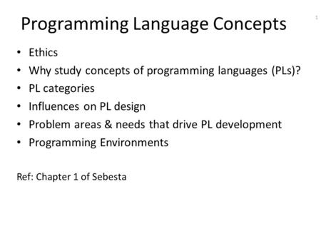 1 Programming Language Concepts Ethics Why study concepts of programming languages (PLs)? PL categories Influences on PL design Problem areas & needs that.