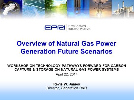 WORKSHOP ON TECHNOLOGY PATHWAYS FORWARD FOR CARBON CAPTURE & STORAGE ON NATURAL GAS POWER SYSTEMS April 22, 2014 Revis W. James Director, Generation R&D.