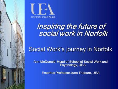 Inspiring the future of social work in Norfolk Social Work’s journey in Norfolk Ann McDonald, Head of School of Social Work and Psychology, UEA Emeritus.