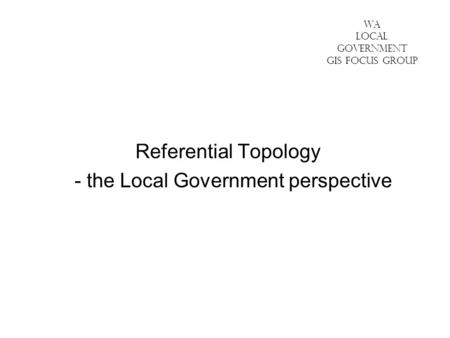 WA LOCAL GOVERNMENT GIS FOCUS GROUP Referential Topology - the Local Government perspective.