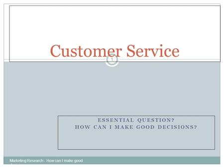 ESSENTIAL QUESTION? HOW CAN I MAKE GOOD DECISIONS? Marketing Research - How can I make good decisions 1 Customer Service.
