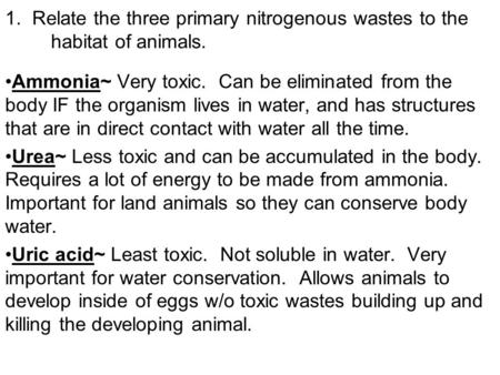 1. Relate the three primary nitrogenous wastes to the habitat of animals. Ammonia~ Very toxic. Can be eliminated from the body IF the organism lives in.
