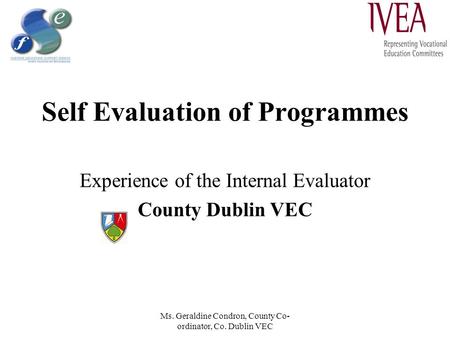 Ms. Geraldine Condron, County Co- ordinator, Co. Dublin VEC Self Evaluation of Programmes Experience of the Internal Evaluator County Dublin VEC.