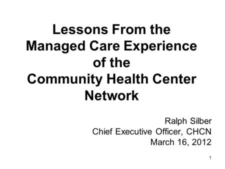 1 Lessons From the Managed Care Experience of the Community Health Center Network Ralph Silber Chief Executive Officer, CHCN March 16, 2012.