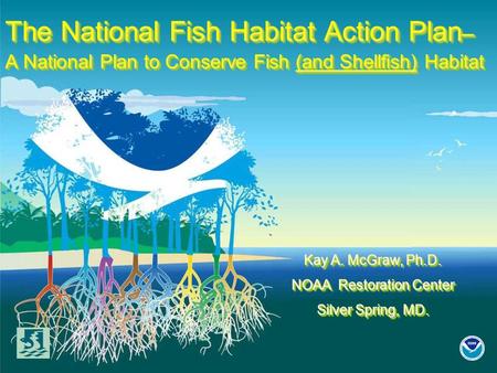 The National Fish Habitat Action Plan – A National Plan to Conserve Fish (and Shellfish) Habitat Kay A. McGraw, Ph.D. NOAA Restoration Center Silver Spring,