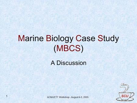 ACM/JETT Workshop - August 4-5, 2005 1 Marine Biology Case Study (MBCS) A Discussion.