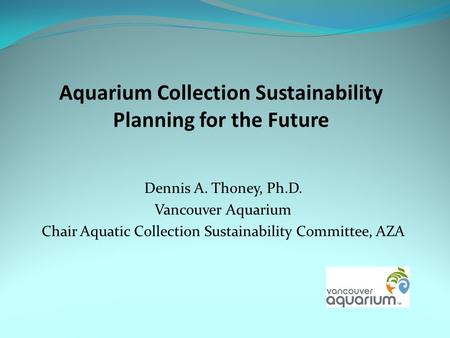 Aquarium Collection Sustainability Planning for the Future Dennis A. Thoney, Ph.D. Vancouver Aquarium Chair Aquatic Collection Sustainability Committee,