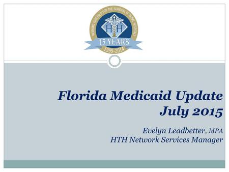Florida Medicaid Update July 2015 Evelyn Leadbetter, MPA HTH Network Services Manager.