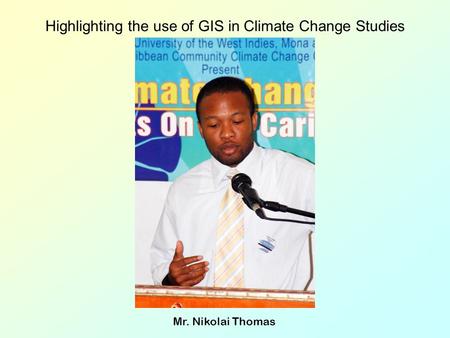 Highlighting the use of GIS in Climate Change Studies Mr. Nikolai Thomas.