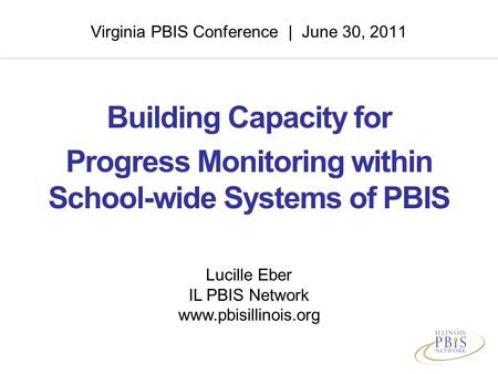 Virginia PBIS Conference | June 30, 2011 Building Capacity for Progress Monitoring within School-wide Systems of PBIS Lucille Eber IL PBIS Network www.pbisillinois.org.
