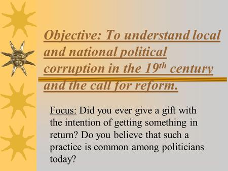 Objective: To understand local and national political corruption in the 19 th century and the call for reform. Focus: Did you ever give a gift with the.