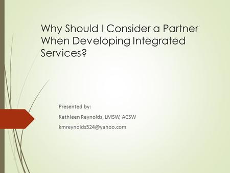 Why Should I Consider a Partner When Developing Integrated Services? Presented by: Kathleen Reynolds, LMSW, ACSW