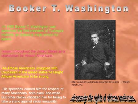 -In 1888 Booker T. Washington was appointed the first president of Tuskegee Institute, an Alabama trade school for blacks. -known throughout the United.