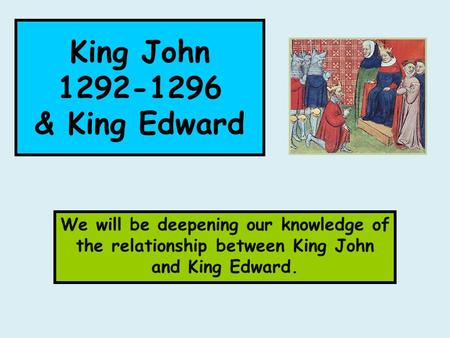 King John 1292-1296 & King Edward We will be deepening our knowledge of the relationship between King John and King Edward.